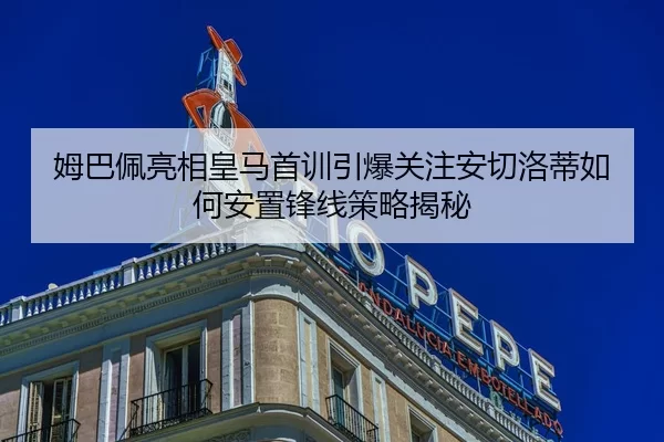 姆巴佩亮相皇马首训引爆关注安切洛蒂如何安置锋线策略揭秘