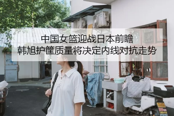 中国女篮迎战日本前瞻 韩旭护筐质量将决定内线对抗走势（ayx）